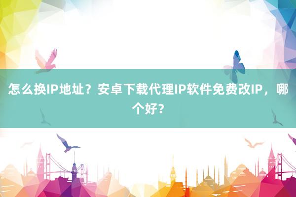 怎么换IP地址？安卓下载代理IP软件免费改IP，哪个好？