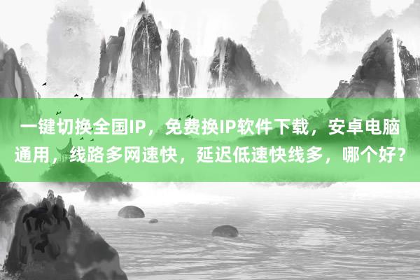 一键切换全国IP，免费换IP软件下载，安卓电脑通用，线路多网速快，延迟低速快线多，哪个好？