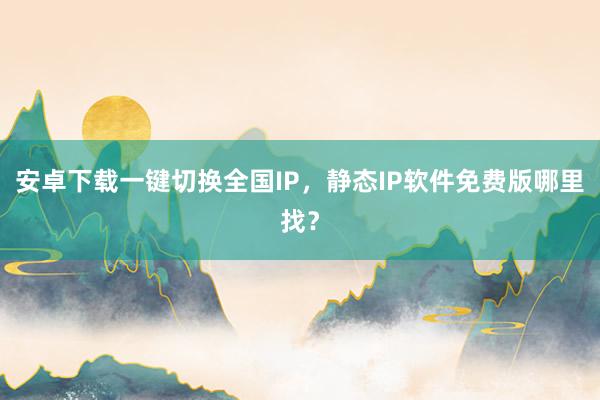 安卓下载一键切换全国IP，静态IP软件免费版哪里找？
