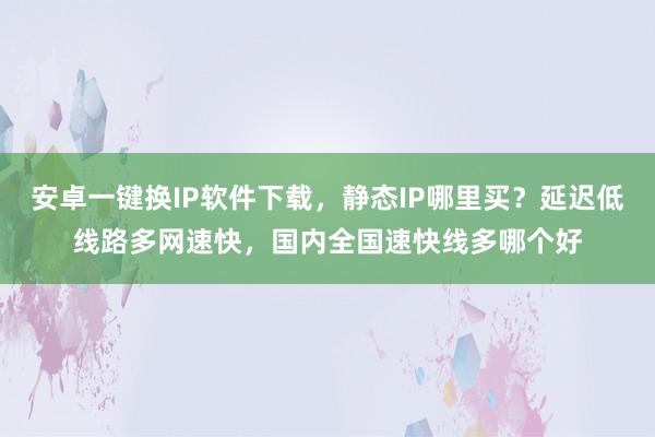 安卓一键换IP软件下载，静态IP哪里买？延迟低线路多网速快，国内全国速快线多哪个好