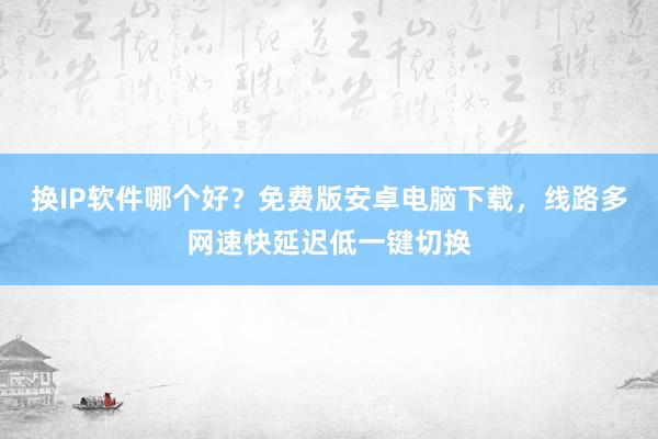 换IP软件哪个好？免费版安卓电脑下载，线路多网速快延迟低一键切换