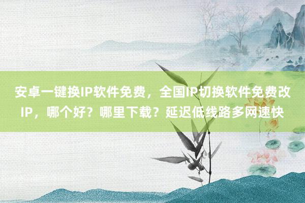 安卓一键换IP软件免费，全国IP切换软件免费改IP，哪个好？哪里下载？延迟低线路多网速快