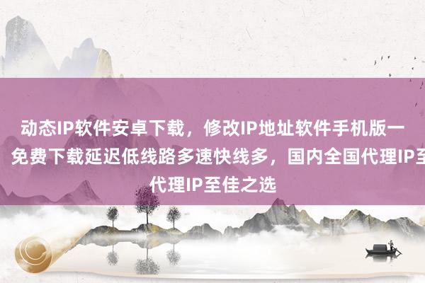 动态IP软件安卓下载，修改IP地址软件手机版一键切换，免费下载延迟低线路多速快线多，国内全国代理IP至佳之选
