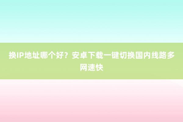 换IP地址哪个好？安卓下载一键切换国内线路多网速快