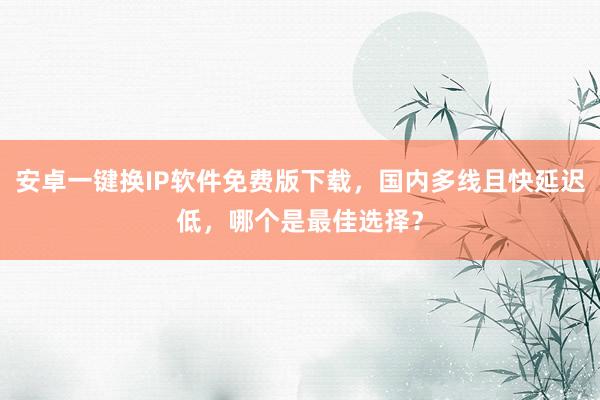 安卓一键换IP软件免费版下载，国内多线且快延迟低，哪个是最佳选择？