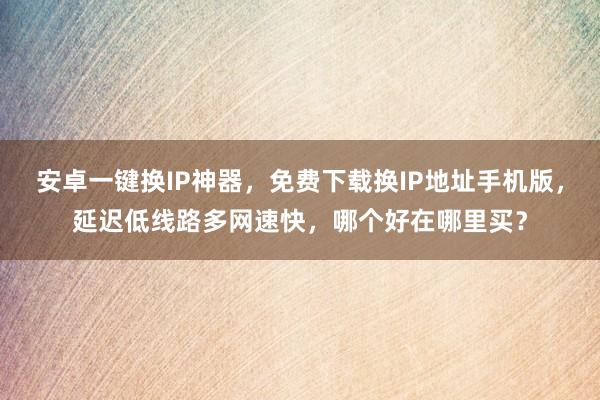 安卓一键换IP神器，免费下载换IP地址手机版，延迟低线路多网速快，哪个好在哪里买？