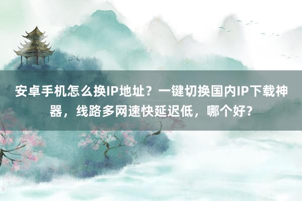 安卓手机怎么换IP地址？一键切换国内IP下载神器，线路多网速快延迟低，哪个好？