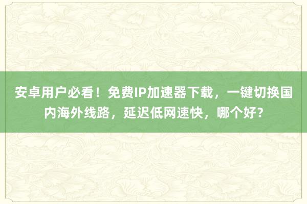 安卓用户必看！免费IP加速器下载，一键切换国内海外线路，延迟低网速快，哪个好？