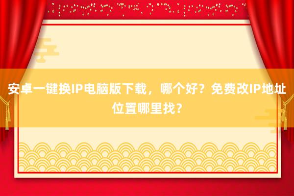 安卓一键换IP电脑版下载，哪个好？免费改IP地址位置哪里找？