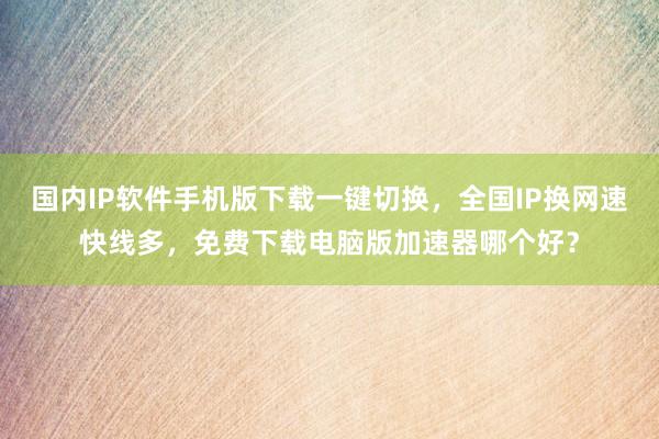 国内IP软件手机版下载一键切换，全国IP换网速快线多，免费下载电脑版加速器哪个好？