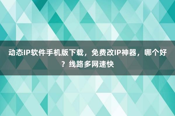 动态IP软件手机版下载，免费改IP神器，哪个好？线路多网速快
