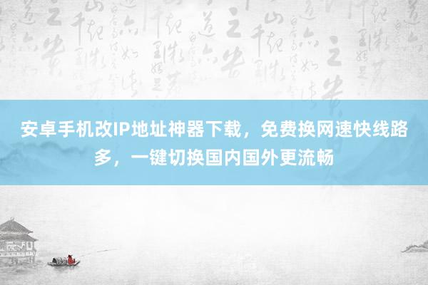 安卓手机改IP地址神器下载，免费换网速快线路多，一键切换国内国外更流畅