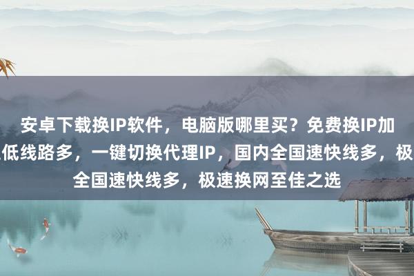 安卓下载换IP软件，电脑版哪里买？免费换IP加速器推荐，延迟低线路多，一键切换代理IP，国内全国速快线多，极速换网至佳之选