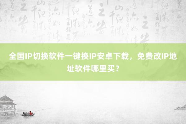 全国IP切换软件一键换IP安卓下载，免费改IP地址软件哪里买？