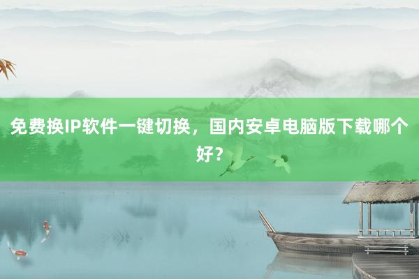 免费换IP软件一键切换，国内安卓电脑版下载哪个好？