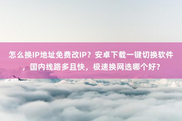 怎么换IP地址免费改IP？安卓下载一键切换软件，国内线路多且快，极速换网选哪个好？