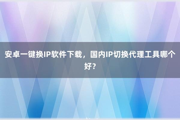 安卓一键换IP软件下载，国内IP切换代理工具哪个好？