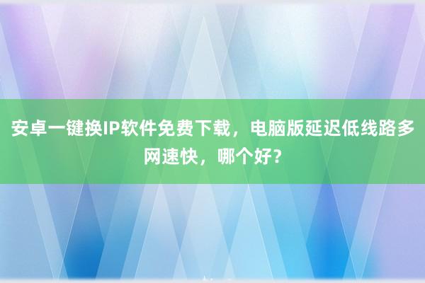 安卓一键换IP软件免费下载，电脑版延迟低线路多网速快，哪个好？