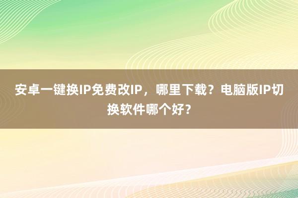 安卓一键换IP免费改IP，哪里下载？电脑版IP切换软件哪个好？