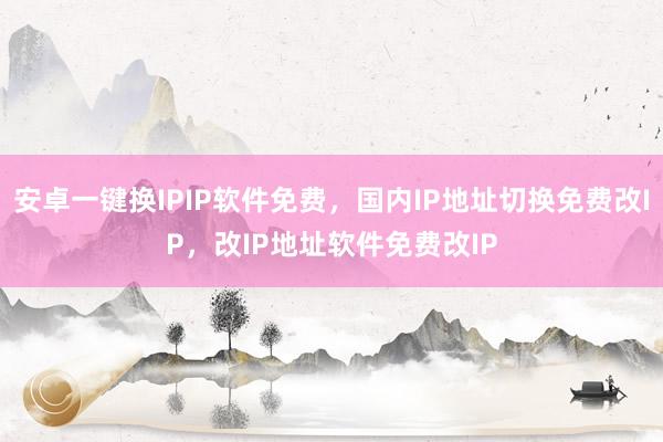 安卓一键换IPIP软件免费，国内IP地址切换免费改IP，改IP地址软件免费改IP