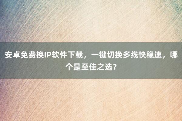 安卓免费换IP软件下载，一键切换多线快稳速，哪个是至佳之选？