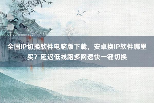 全国IP切换软件电脑版下载，安卓换IP软件哪里买？延迟低线路多网速快一键切换
