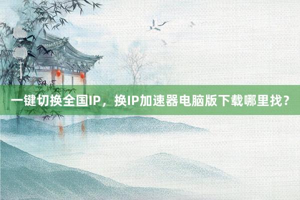 一键切换全国IP，换IP加速器电脑版下载哪里找？