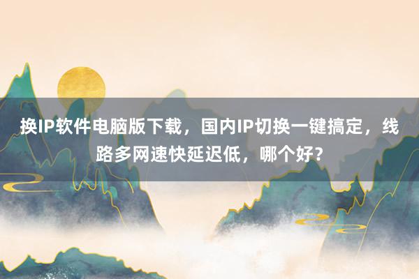 换IP软件电脑版下载，国内IP切换一键搞定，线路多网速快延迟低，哪个好？