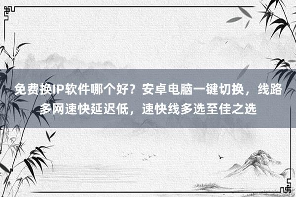 免费换IP软件哪个好？安卓电脑一键切换，线路多网速快延迟低，速快线多选至佳之选