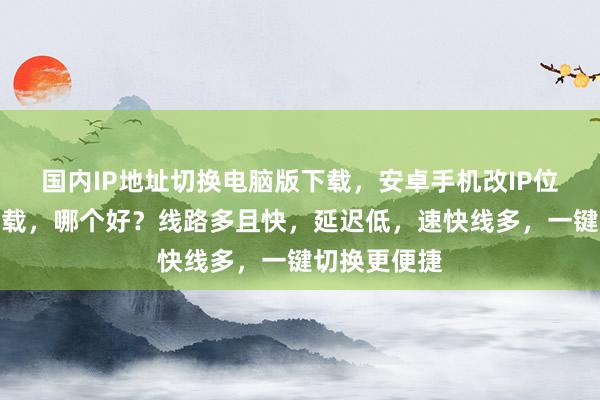 国内IP地址切换电脑版下载，安卓手机改IP位置手机版下载，哪个好？线路多且快，延迟低，速快线多，一键切换更便捷