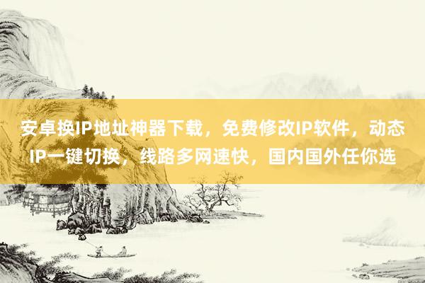 安卓换IP地址神器下载，免费修改IP软件，动态IP一键切换，线路多网速快，国内国外任你选