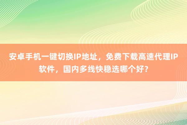 安卓手机一键切换IP地址，免费下载高速代理IP软件，国内多线快稳选哪个好？