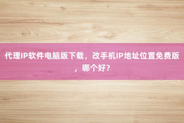 代理IP软件电脑版下载，改手机IP地址位置免费版，哪个好？