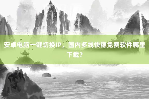 安卓电脑一键切换IP，国内多线快稳免费软件哪里下载？