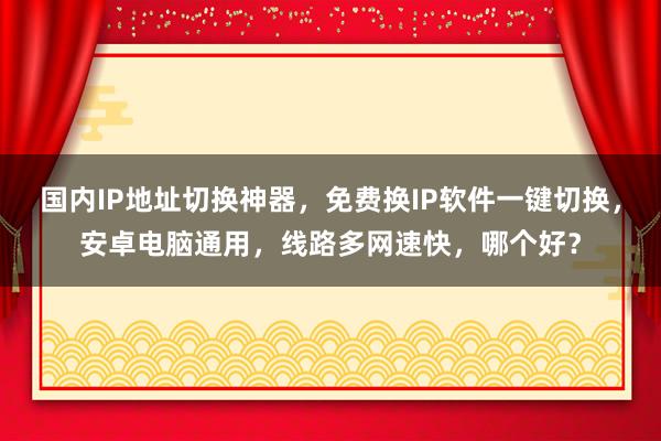 国内IP地址切换神器，免费换IP软件一键切换，安卓电脑通用，线路多网速快，哪个好？