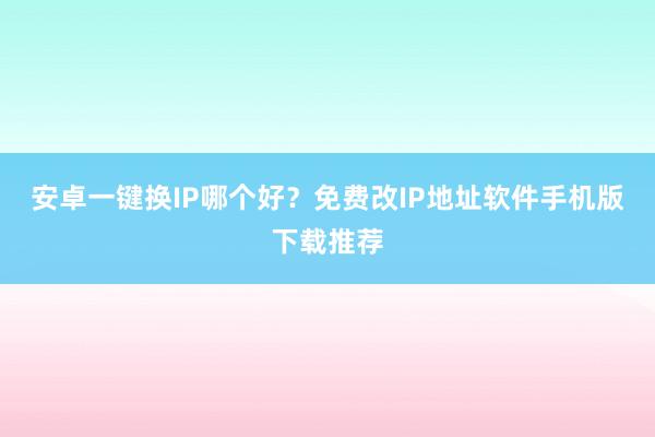安卓一键换IP哪个好？免费改IP地址软件手机版下载推荐