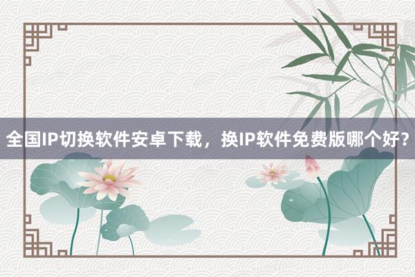 全国IP切换软件安卓下载，换IP软件免费版哪个好？