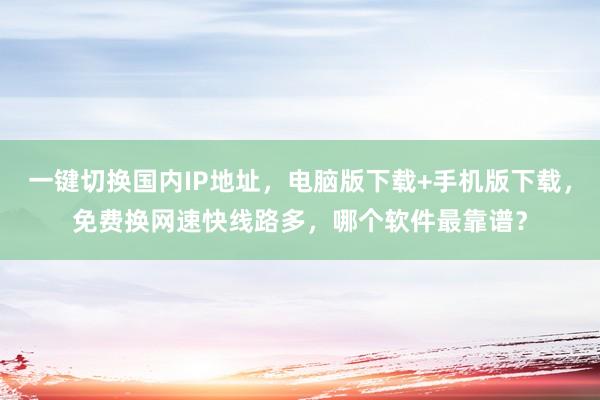 一键切换国内IP地址，电脑版下载+手机版下载，免费换网速快线路多，哪个软件最靠谱？