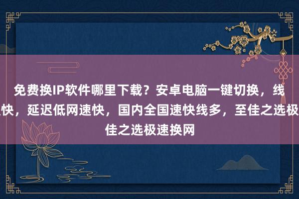 免费换IP软件哪里下载？安卓电脑一键切换，线路多且快，延迟低网速快，国内全国速快线多，至佳之选极速换网