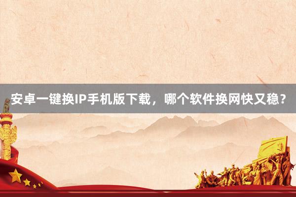 安卓一键换IP手机版下载，哪个软件换网快又稳？