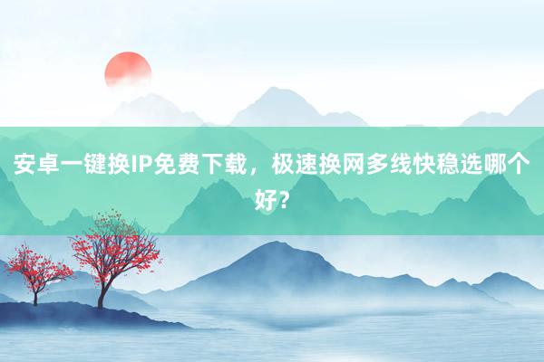 安卓一键换IP免费下载，极速换网多线快稳选哪个好？