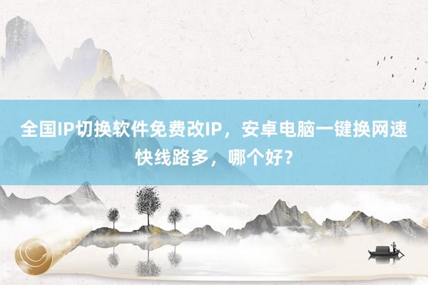 全国IP切换软件免费改IP，安卓电脑一键换网速快线路多，哪个好？