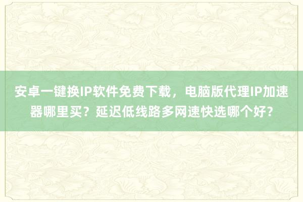 安卓一键换IP软件免费下载，电脑版代理IP加速器哪里买？延迟低线路多网速快选哪个好？