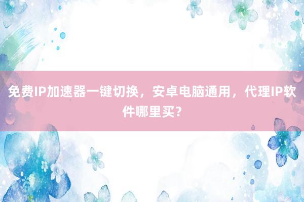 免费IP加速器一键切换，安卓电脑通用，代理IP软件哪里买？