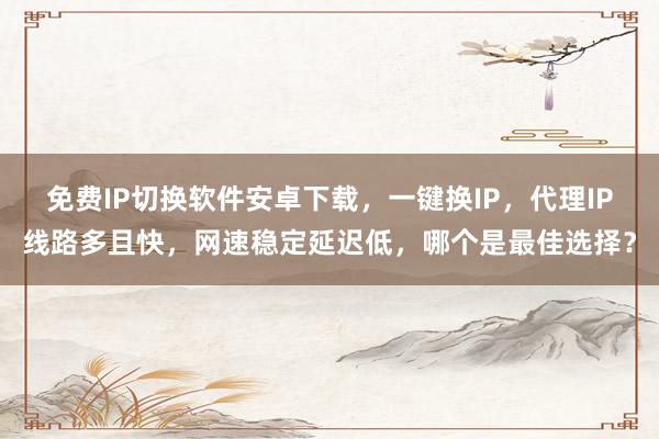 免费IP切换软件安卓下载，一键换IP，代理IP线路多且快，网速稳定延迟低，哪个是最佳选择？