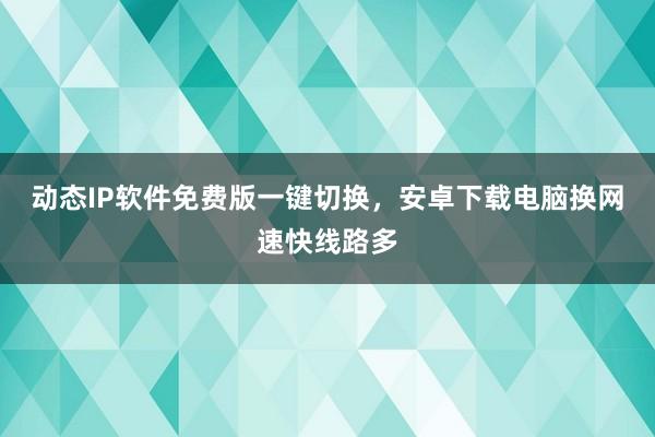 动态IP软件免费版一键切换，安卓下载电脑换网速快线路多