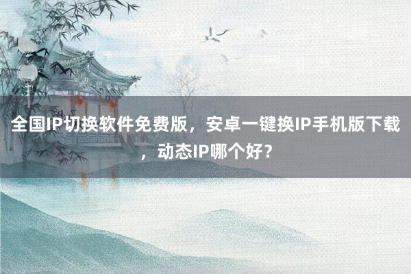 全国IP切换软件免费版，安卓一键换IP手机版下载，动态IP哪个好？