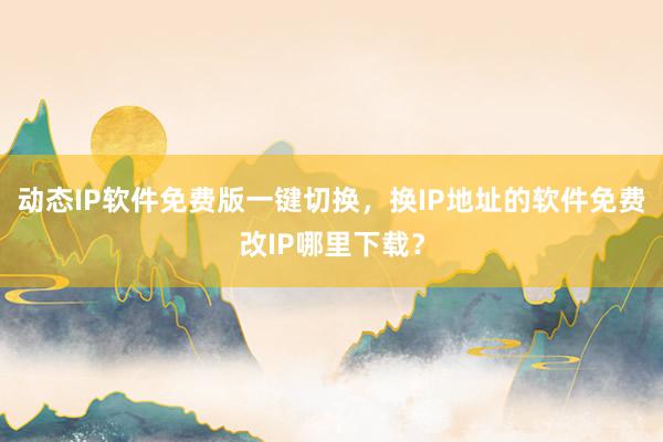 动态IP软件免费版一键切换，换IP地址的软件免费改IP哪里下载？