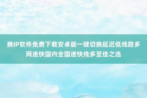 换IP软件免费下载安卓版一键切换延迟低线路多网速快国内全国速快线多至佳之选