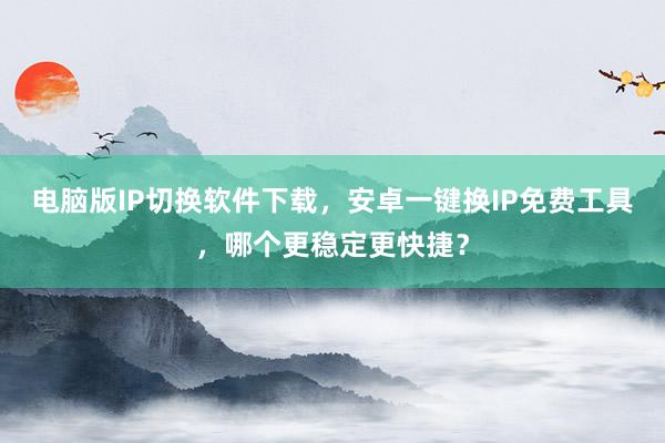 电脑版IP切换软件下载，安卓一键换IP免费工具，哪个更稳定更快捷？